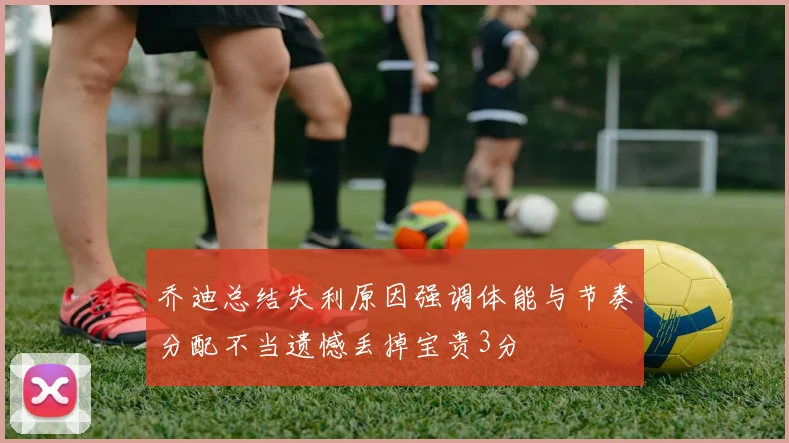 乔迪总结失利原因强调体能与节奏分配不当遗憾丢掉宝贵3分