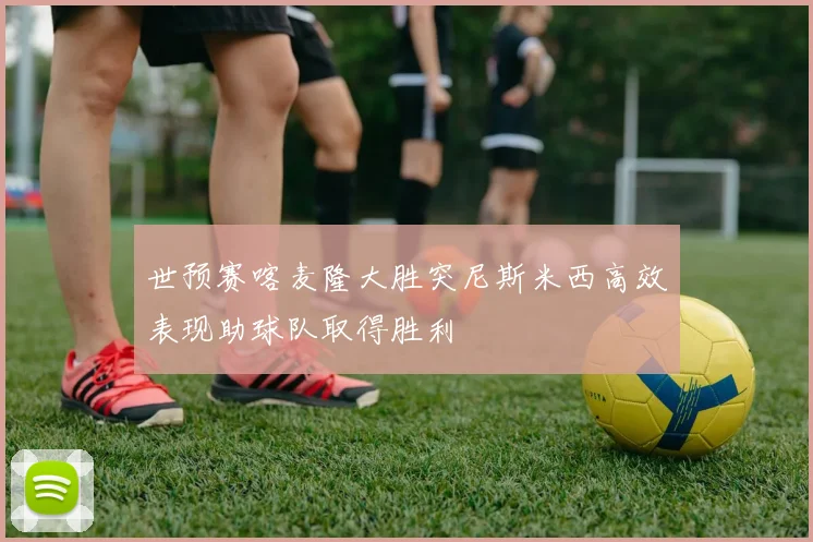世预赛喀麦隆大胜突尼斯米西高效表现助球队取得胜利