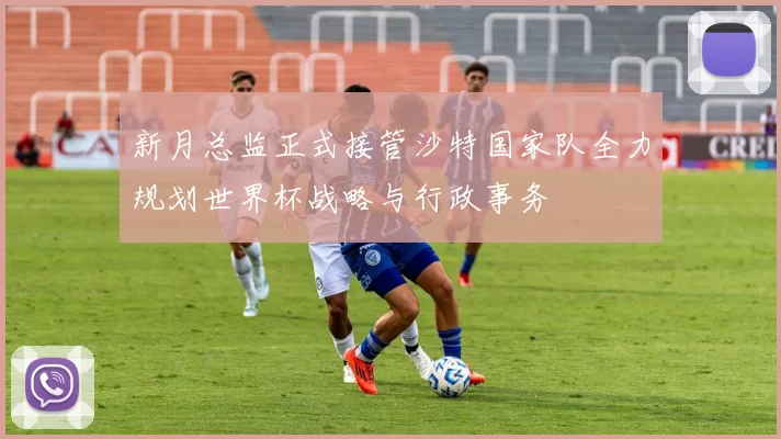 新月总监正式接管沙特国家队全力规划世界杯战略与行政事务