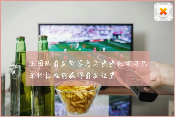 法国队首发阵容悬念重重杜埃与巴尔科拉谁能赢得首发位置