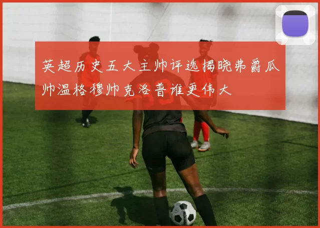 英超历史五大主帅评选揭晓弗爵瓜帅温格穆帅克洛普谁更伟大