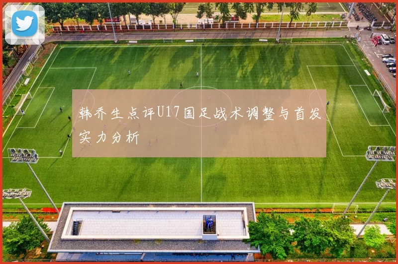 韩乔生点评U17国足战术调整与首发实力分析