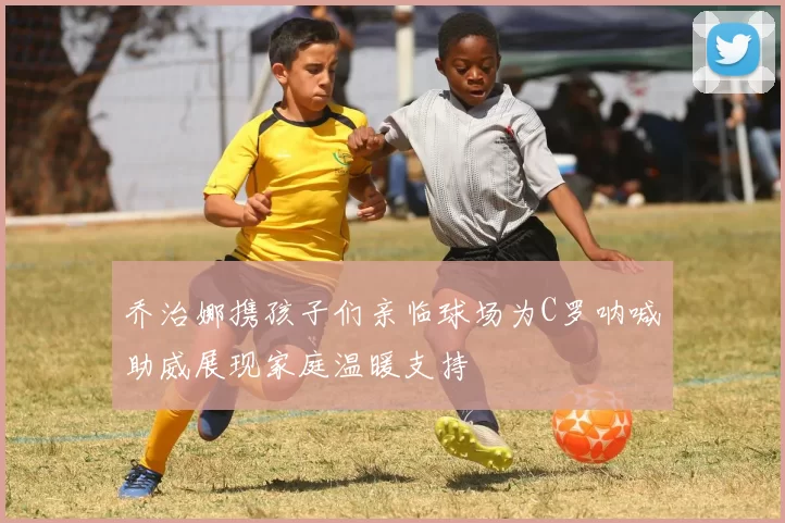 乔治娜携孩子们亲临球场为C罗呐喊助威展现家庭温暖支持