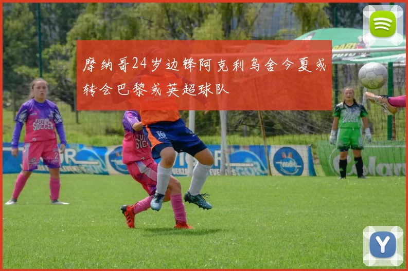 摩纳哥24岁边锋阿克利乌舍今夏或转会巴黎或英超球队