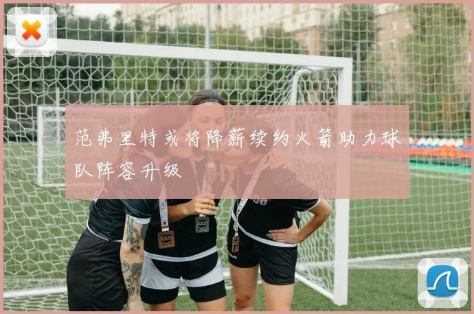 范弗里特或将降薪续约火箭助力球队阵容升级