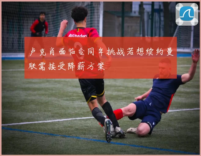 卢克肖面临合同年挑战若想续约曼联需接受降薪方案