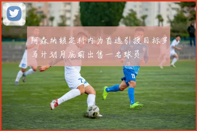 阿森纳锁定科内为首选引援目标罗马计划月底前出售一名球员
