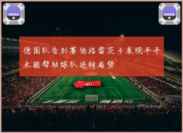 德国队告别赛场格雷茨卡表现平平未能帮助球队逆转局势