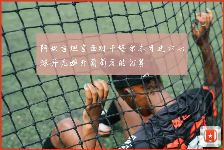 阿坎吉坦言面对卡塔尔本可进六七球并无避开葡萄牙的打算