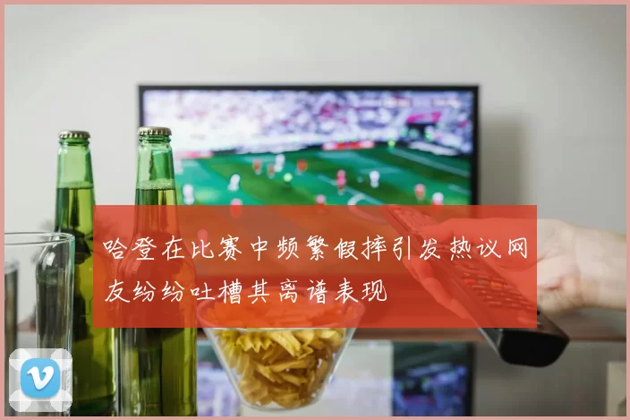 哈登在比赛中频繁假摔引发热议网友纷纷吐槽其离谱表现