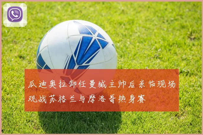 瓜迪奥拉卸任曼城主帅后亲临现场观战苏格兰与摩洛哥热身赛