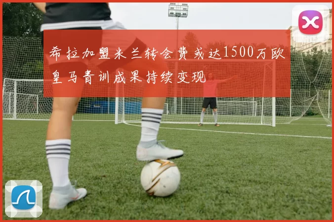 希拉加盟米兰转会费或达1500万欧皇马青训成果持续变现