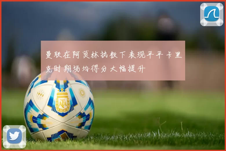 曼联在阿莫林执教下表现平平卡里克时期场均得分大幅提升