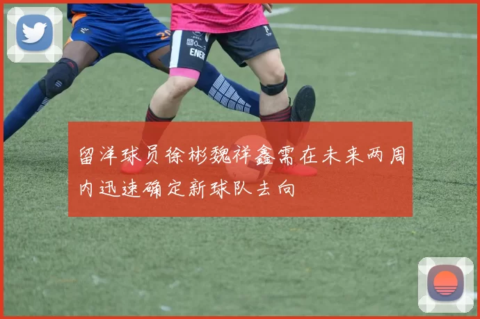 留洋球员徐彬魏祥鑫需在未来两周内迅速确定新球队去向