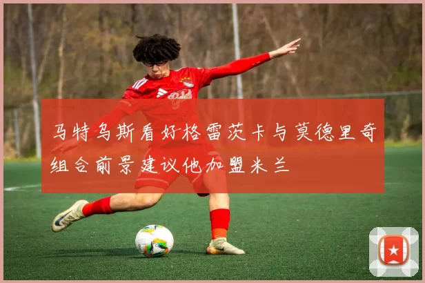 马特乌斯看好格雷茨卡与莫德里奇组合前景建议他加盟米兰
